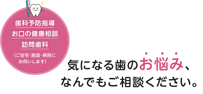 気になる歯のお悩み、なんでもご相談ください。歯科予防指導・お口の健康相談・訪問歯科（ご自宅・施設・病院にお伺いします）
